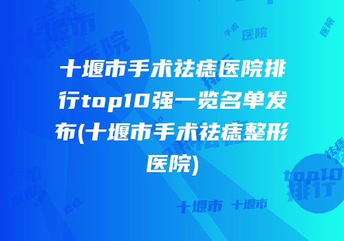 十堰市手术祛痣医院排行top10强一览名单发布(十堰市手术祛痣整形医院)