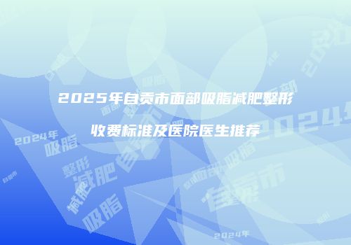 2025年自贡市面部吸脂减肥整形收费标准及医院医生推荐