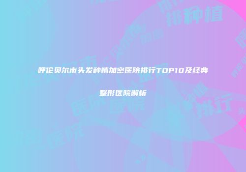 呼伦贝尔市头发种植加密医院排行TOP10及经典整形医院解析