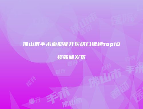 佛山市手术面部提升医院口碑榜top10强新版发布