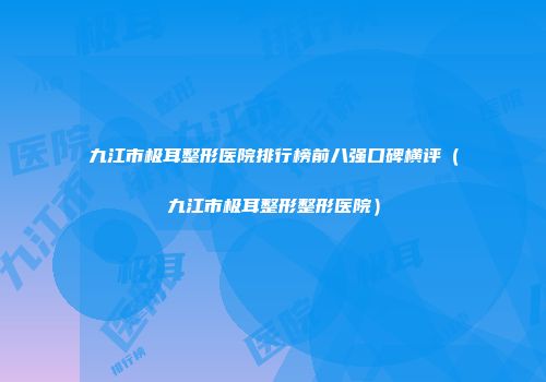 九江市极耳整形医院排行榜前八强口碑横评（九江市极耳整形整形医院）