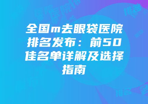 全国m去眼袋医院排名发布：前50佳名单详解及选择指南