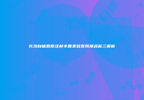 长沙自体脂肪注射丰唇美容医院排名前三解析