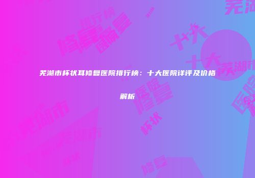 芜湖市杯状耳修复医院排行榜：十大医院详评及价格解析