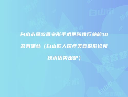 白山市鼻软骨变形手术医院排行榜前10名有哪些（白山匠人医疗美容整形诊所技术优势出炉）