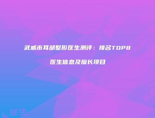 武威市耳部整形医生测评：排名TOP8医生信息及擅长项目