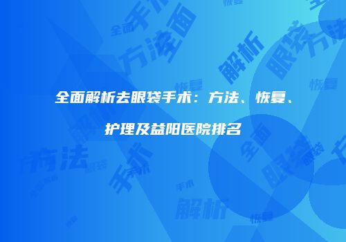 全面解析去眼袋手术：方法、恢复、护理及益阳医院排名