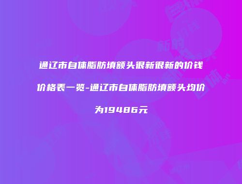 通辽市自体脂肪填额头很新很新的价钱价格表一览-通辽市自体脂肪填额头均价为19486元