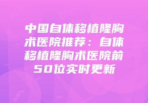 中国自体移植隆胸术医院推荐：自体移植隆胸术医院前50位实时更新