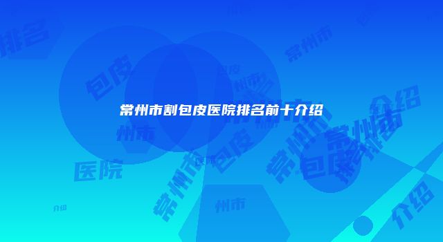 常州市割包皮医院排名前十介绍