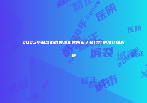 2025年盐城市唇裂矫正医院前十强排行榜及详细解析