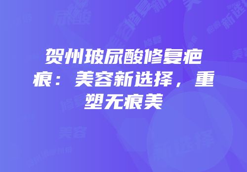 贺州玻尿酸修复疤痕：美容新选择，重塑无痕美