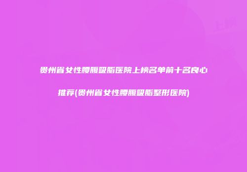 贵州省女性腰腹吸脂医院上榜名单前十名良心推荐(贵州省女性腰腹吸脂整形医院)