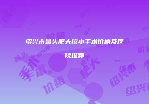 绍兴市鼻头肥大缩小手术价格及医院推荐