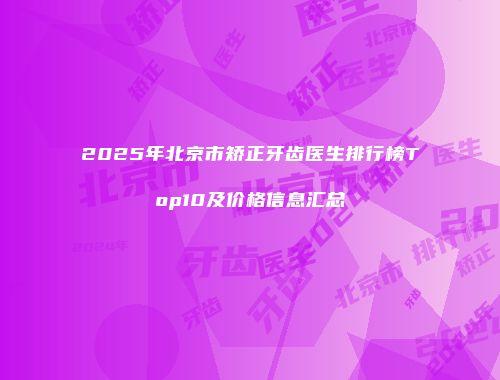 2025年北京市矫正牙齿医生排行榜Top10及价格信息汇总