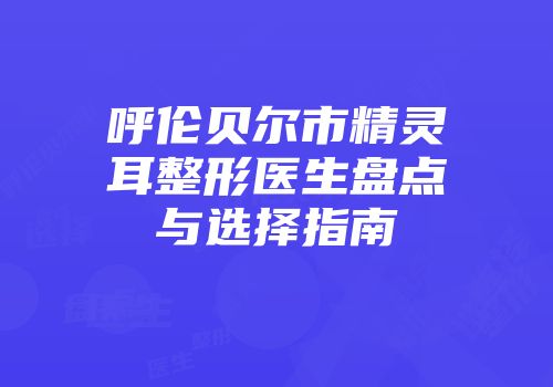 呼伦贝尔市精灵耳整形医生盘点与选择指南
