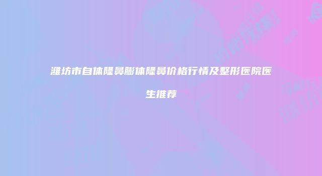潍坊市自体隆鼻膨体隆鼻价格行情及整形医院医生推荐