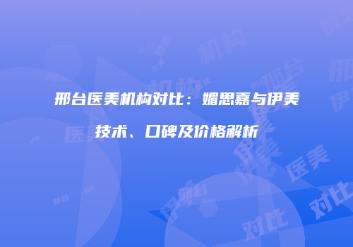 邢台医美机构对比：媚思嘉与伊美技术、口碑及价格解析