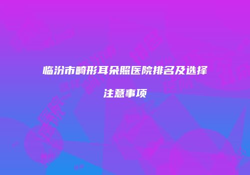 临汾市畸形耳朵照医院排名及选择注意事项