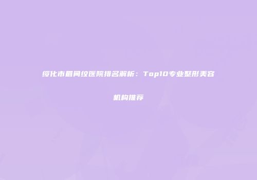 绥化市眉间纹医院排名解析：Top10专业整形美容机构推荐