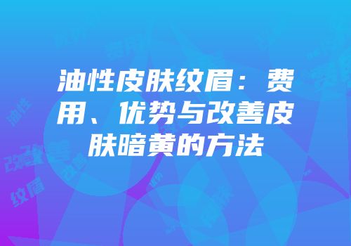 油性皮肤纹眉：费用、优势与改善皮肤暗黄的方法