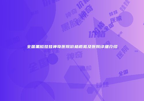 全国黑脸娃娃神奇医院价格概览及医院详细介绍