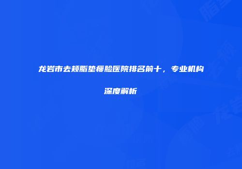 龙岩市去颊脂垫瘦脸医院排名前十，专业机构深度解析