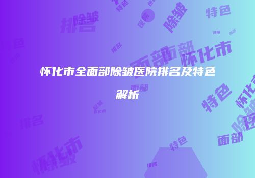 怀化市全面部除皱医院排名及特色解析