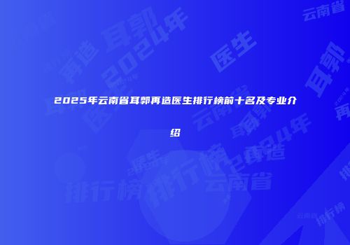 2025年云南省耳郭再造医生排行榜前十名及专业介绍