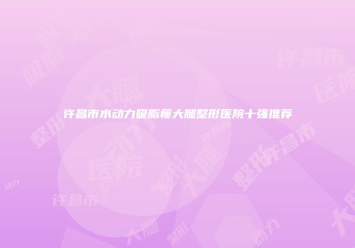 许昌市水动力吸脂瘦大腿整形医院十强推荐