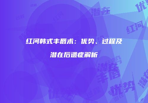 红河韩式丰唇术：优势、过程及潜在后遗症解析