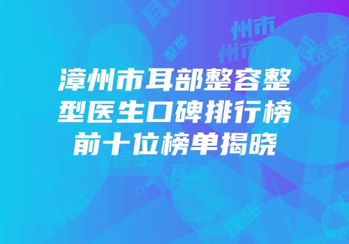 漳州市耳部整容整型医生口碑排行榜前十位榜单揭晓
