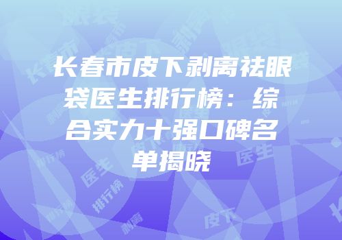 长春市皮下剥离祛眼袋医生排行榜：综合实力十强口碑名单揭晓