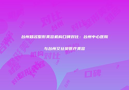 台州知名整形美容机构口碑对比：台州中心医院与台州艾丝贝医疗美容