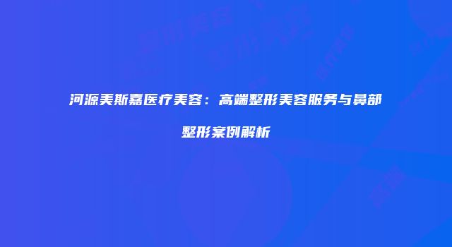 河源美斯嘉医疗美容：高端整形美容服务与鼻部整形案例解析