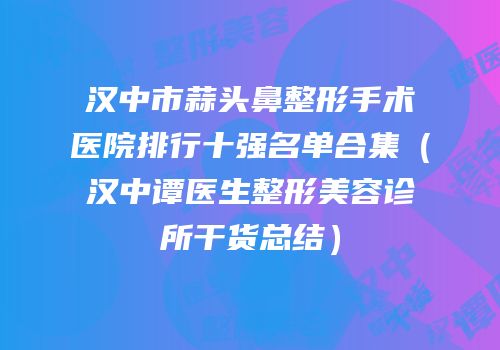 汉中市蒜头鼻整形手术医院排行十强名单合集（汉中谭医生整形美容诊所干货总结）