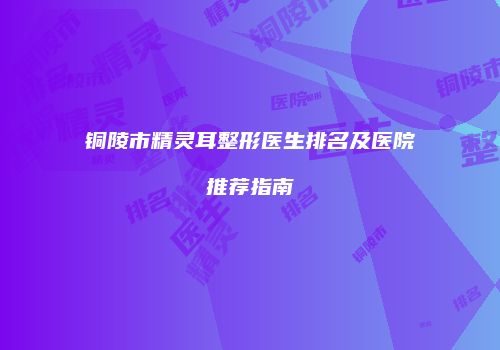 铜陵市精灵耳整形医生排名及医院推荐指南