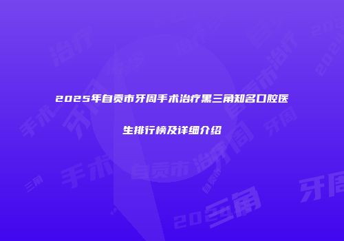 2025年自贡市牙周手术治疗黑三角知名口腔医生排行榜及详细介绍