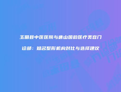 玉田县中医医院与唐山国韵医疗美容门诊部：知名整形机构对比与选择建议