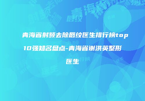 青海省射频去除唇纹医生排行榜top10强知名盘点-青海省谢洪英整形医生