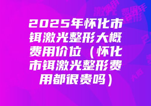 2025年怀化市铒激光整形大概费用价位（怀化市铒激光整形费用都很贵吗）