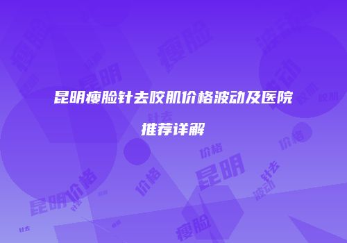 昆明瘦脸针去咬肌价格波动及医院推荐详解