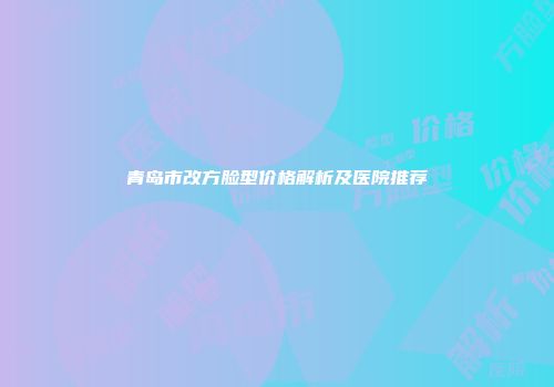 青岛市改方脸型价格解析及医院推荐