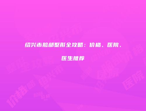 绍兴市脸部整形全攻略：价格、医院、医生推荐