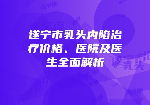遂宁市乳头内陷治疗价格、医院及医生全面解析