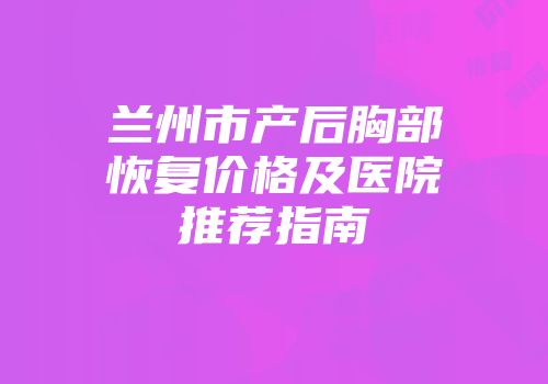 兰州市产后胸部恢复价格及医院推荐指南