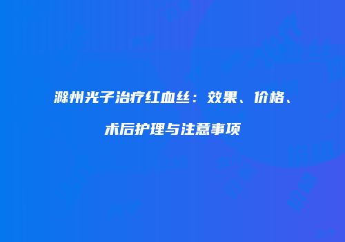 滁州光子治疗红血丝：效果、价格、术后护理与注意事项