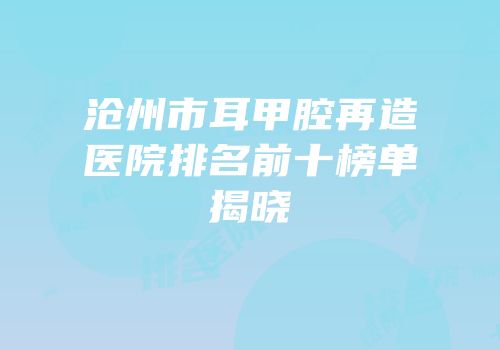 沧州市耳甲腔再造医院排名前十榜单揭晓
