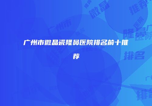 广州市微晶瓷隆鼻医院排名前十推荐