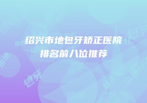 绍兴市地包牙矫正医院排名前八位推荐
